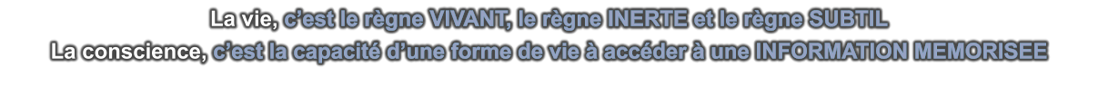 La vie, c’est le règne VIVANT, le règne INERTE et le règne SUBTIL La conscience, c’est la capacité d’une forme de vie à accéder à une INFORMATION MEMORISEE