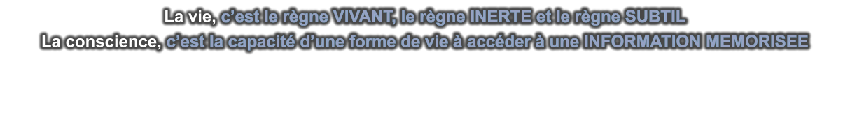 La vie, c’est le règne VIVANT, le règne INERTE et le règne SUBTIL La conscience, c’est la capacité d’une forme de vie à accéder à une INFORMATION MEMORISEE